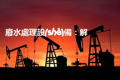 廢水處理設(shè)備：解決環(huán)境危機的利器還是無用之物？